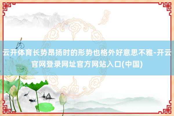 云开体育长势昂扬时的形势也格外好意思不雅-开云官网登录网址官方网站入口(中国)