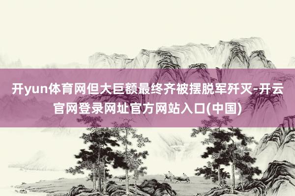 开yun体育网但大巨额最终齐被摆脱军歼灭-开云官网登录网址官方网站入口(中国)