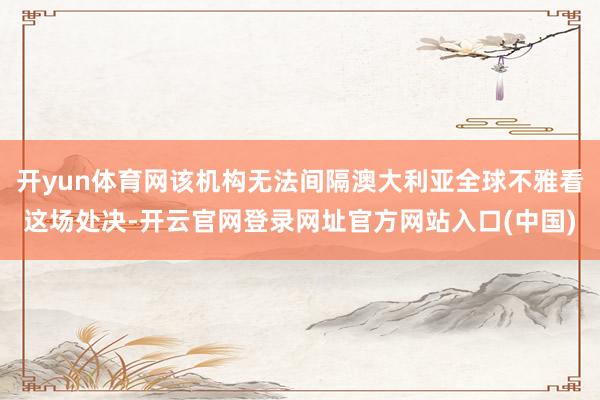 开yun体育网该机构无法间隔澳大利亚全球不雅看这场处决-开云官网登录网址官方网站入口(中国)