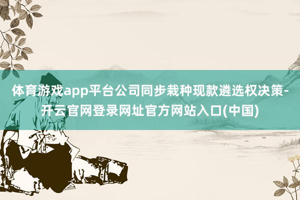 体育游戏app平台公司同步栽种现款遴选权决策-开云官网登录网址官方网站入口(中国)