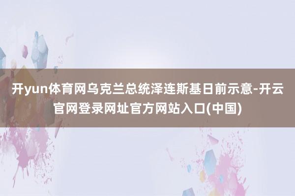 开yun体育网乌克兰总统泽连斯基日前示意-开云官网登录网址官方网站入口(中国)