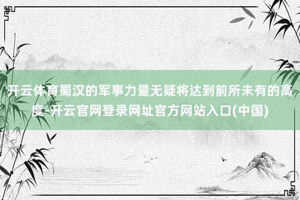 开云体育蜀汉的军事力量无疑将达到前所未有的高度-开云官网登录网址官方网站入口(中国)