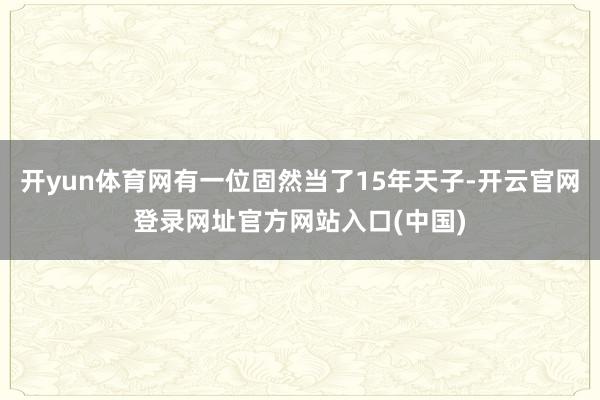 开yun体育网有一位固然当了15年天子-开云官网登录网址官方网站入口(中国)
