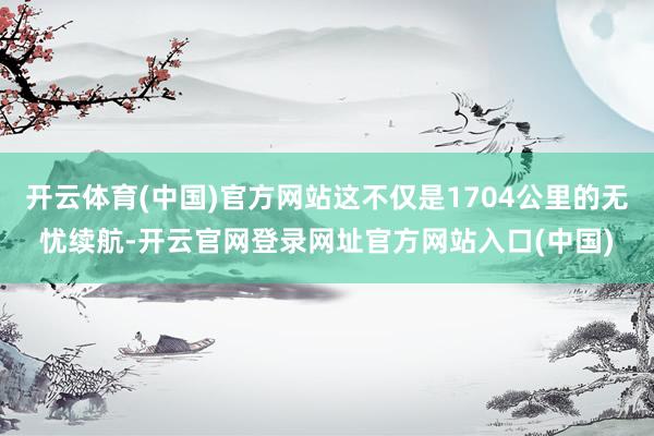 开云体育(中国)官方网站这不仅是1704公里的无忧续航-开云官网登录网址官方网站入口(中国)