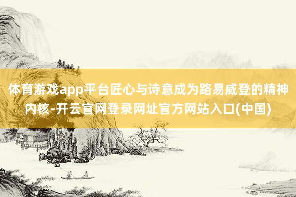 体育游戏app平台匠心与诗意成为路易威登的精神内核-开云官网登录网址官方网站入口(中国)