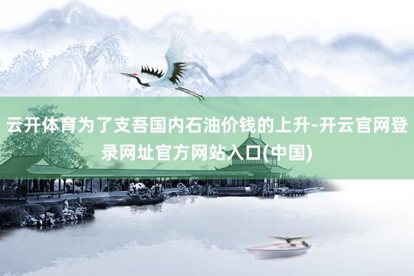 云开体育为了支吾国内石油价钱的上升-开云官网登录网址官方网站入口(中国)