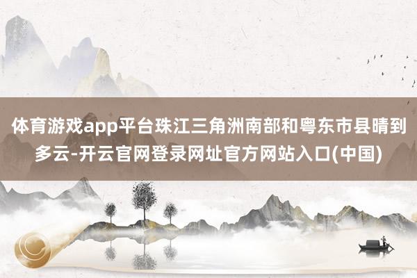 体育游戏app平台珠江三角洲南部和粤东市县晴到多云-开云官网登录网址官方网站入口(中国)