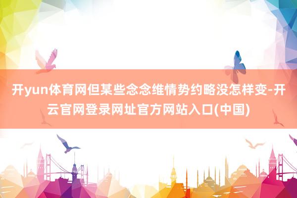 开yun体育网但某些念念维情势约略没怎样变-开云官网登录网址官方网站入口(中国)