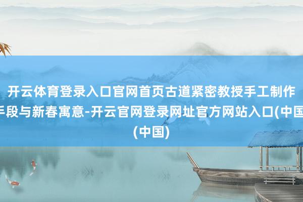 开云体育登录入口官网首页古道紧密教授手工制作手段与新春寓意-开云官网登录网址官方网站入口(中国)