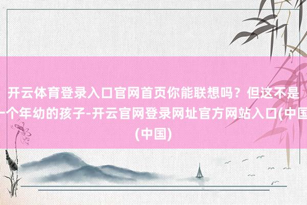 开云体育登录入口官网首页你能联想吗？但这不是一个年幼的孩子-开云官网登录网址官方网站入口(中国)