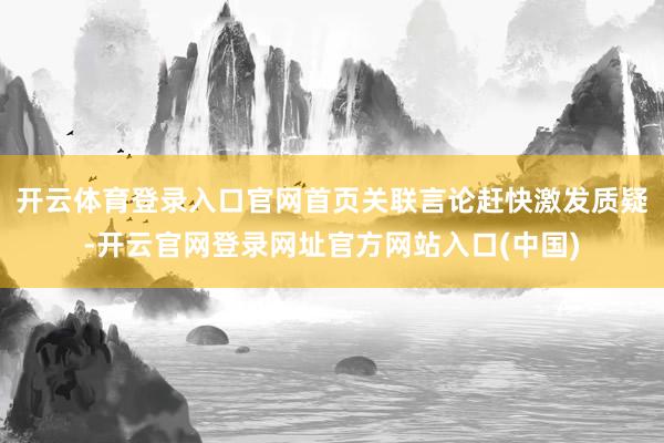 开云体育登录入口官网首页关联言论赶快激发质疑-开云官网登录网址官方网站入口(中国)